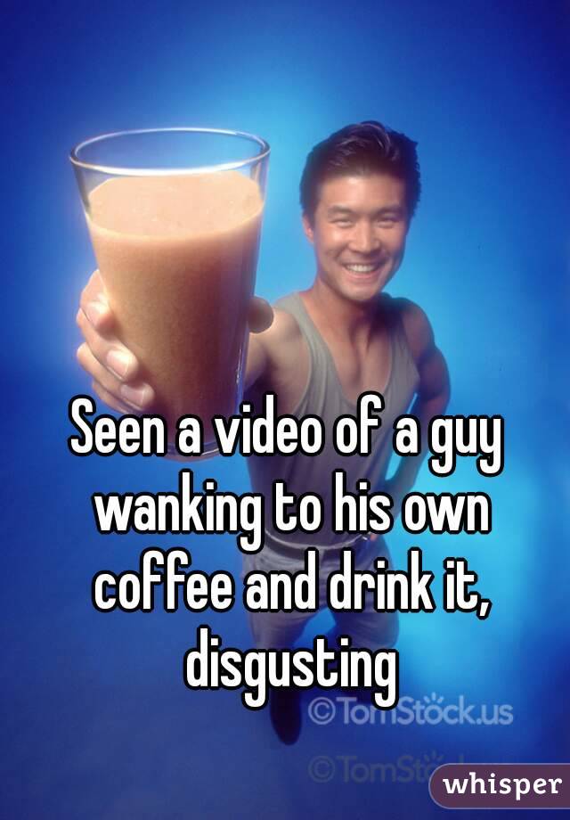 Seen a video of a guy wanking to his own coffee and drink it, disgusting