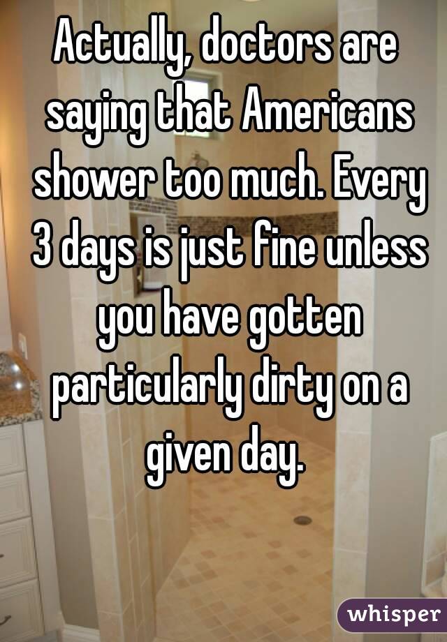 Actually, doctors are saying that Americans shower too much. Every 3 days is just fine unless you have gotten particularly dirty on a given day. 
