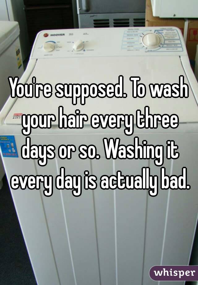 You're supposed. To wash your hair every three days or so. Washing it every day is actually bad.