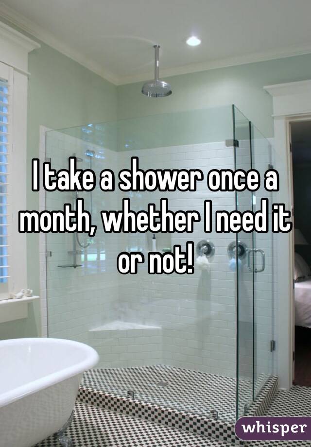 I take a shower once a month, whether I need it or not!