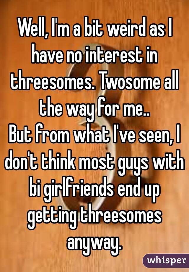 Well, I'm a bit weird as I have no interest in threesomes. Twosome all the way for me..
But from what I've seen, I don't think most guys with bi girlfriends end up getting threesomes anyway. 