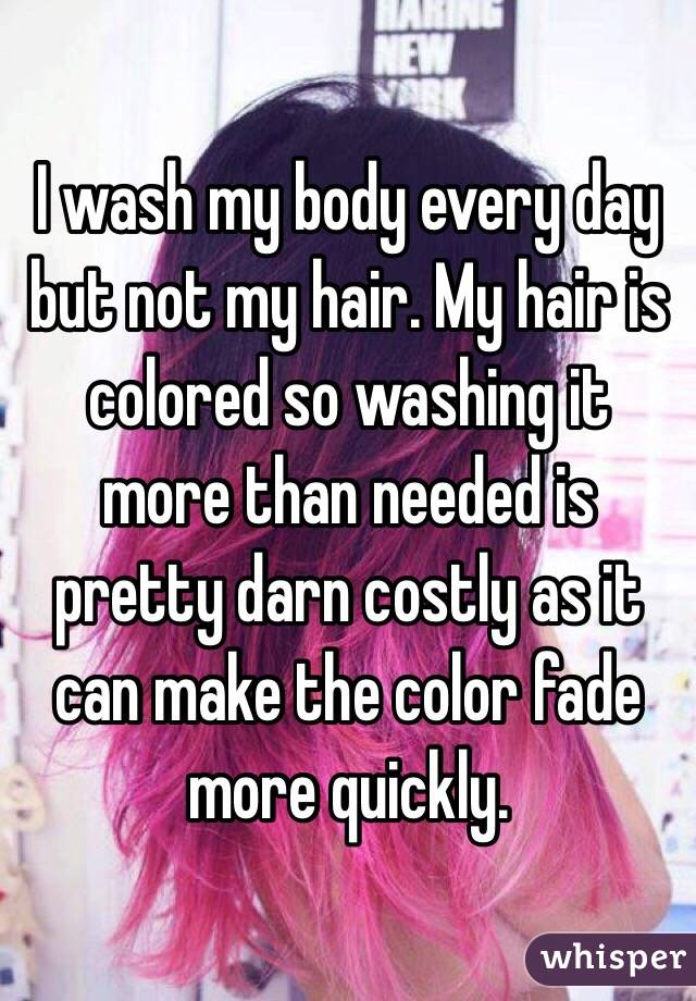 I wash my body every day but not my hair. My hair is colored so washing it more than needed is pretty darn costly as it can make the color fade more quickly.