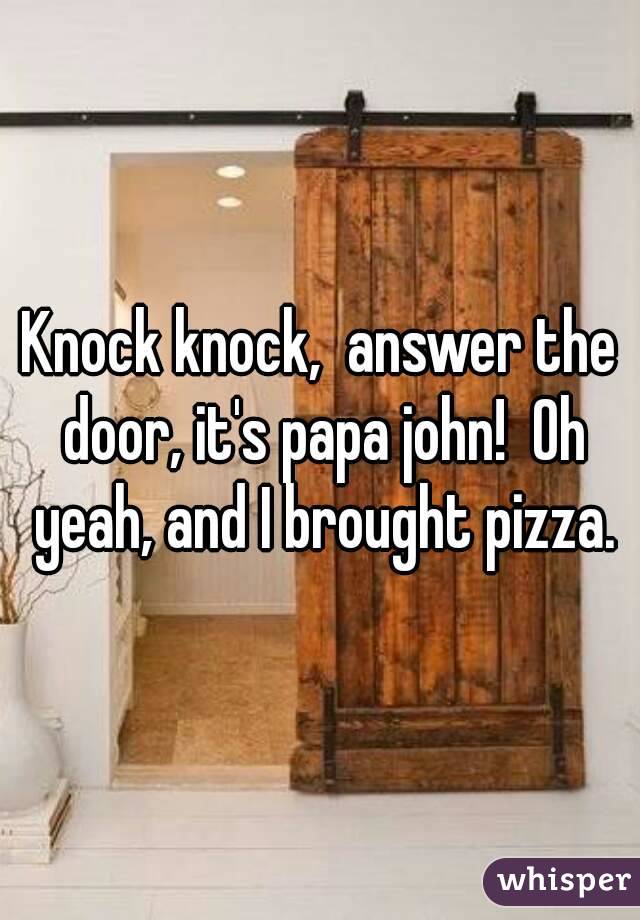 Knock knock,  answer the door, it's papa john!  Oh yeah, and I brought pizza.