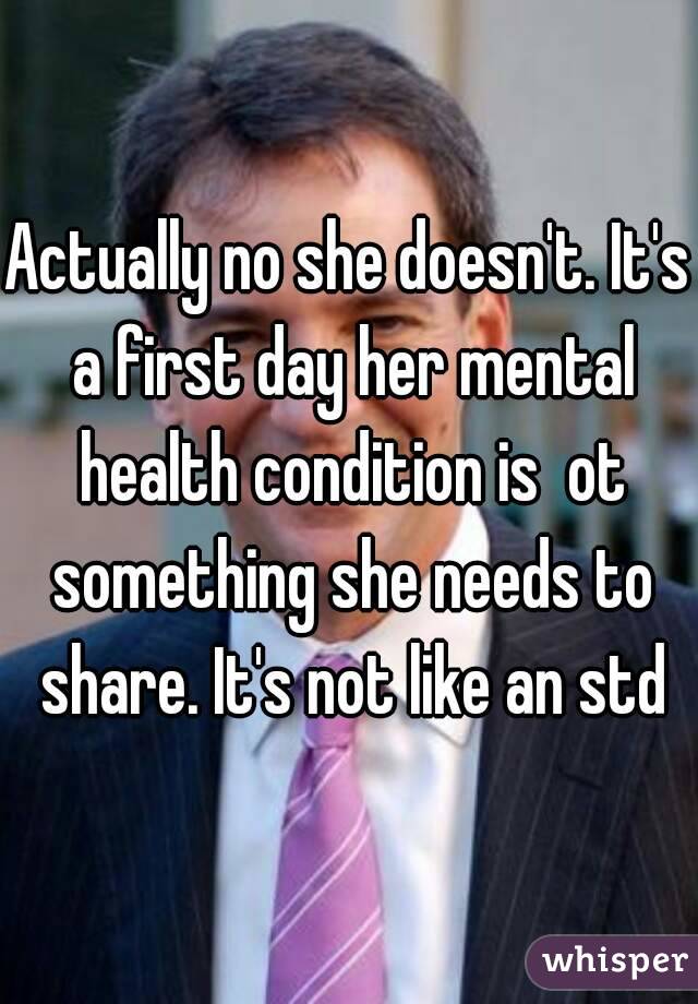 Actually no she doesn't. It's a first day her mental health condition is  ot something she needs to share. It's not like an std