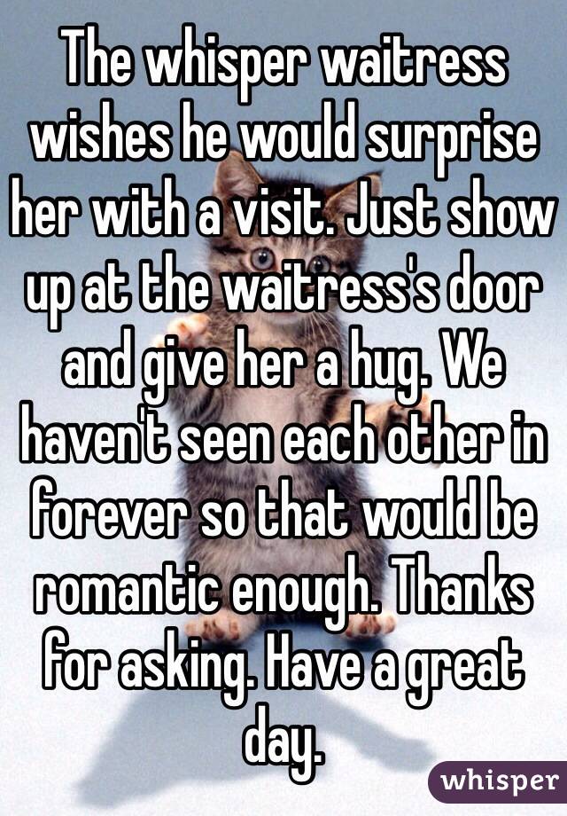 The whisper waitress wishes he would surprise her with a visit. Just show up at the waitress's door and give her a hug. We haven't seen each other in forever so that would be romantic enough. Thanks for asking. Have a great day. 