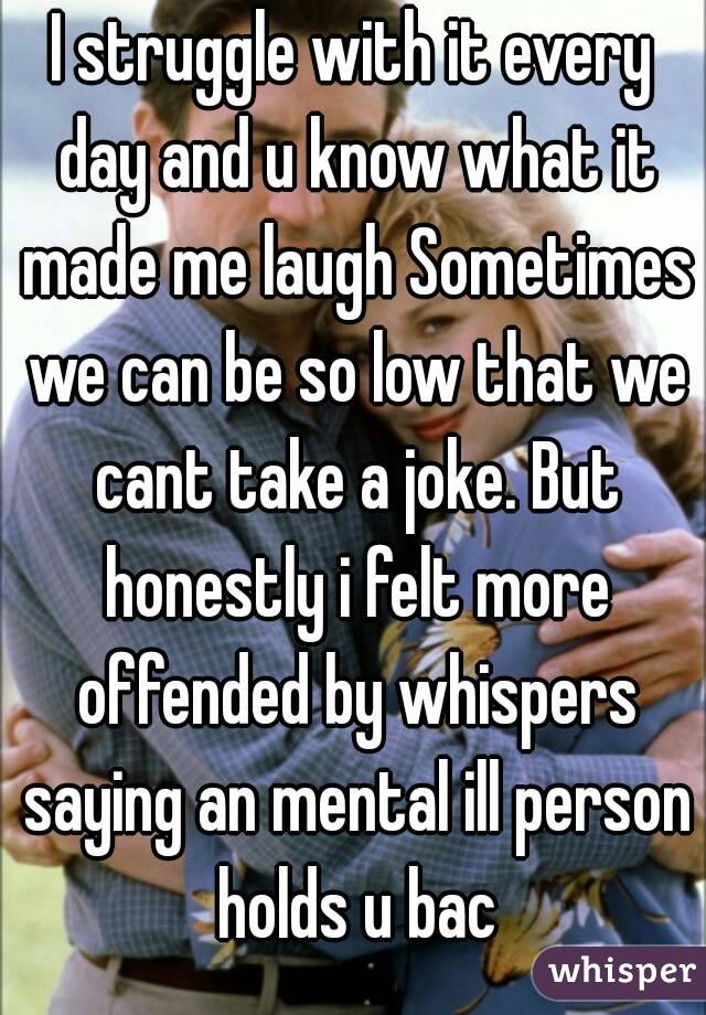 I struggle with it every day and u know what it made me laugh Sometimes we can be so low that we cant take a joke. But honestly i felt more offended by whispers saying an mental ill person holds u bac