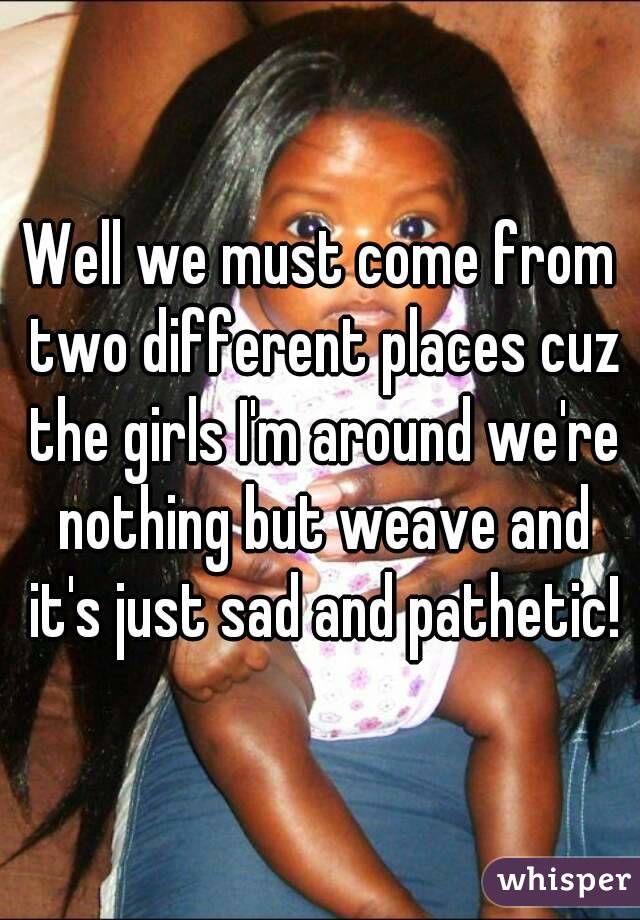 Well we must come from two different places cuz the girls I'm around we're nothing but weave and it's just sad and pathetic!