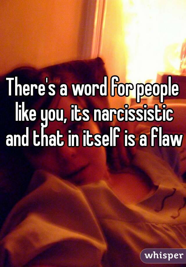 There's a word for people like you, its narcissistic and that in itself is a flaw 