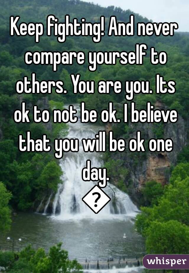 Keep fighting! And never compare yourself to others. You are you. Its ok to not be ok. I believe that you will be ok one day. 💗