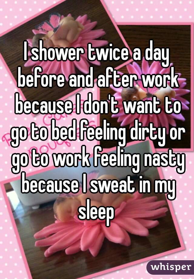 I shower twice a day before and after work because I don't want to go to bed feeling dirty or go to work feeling nasty because I sweat in my sleep 