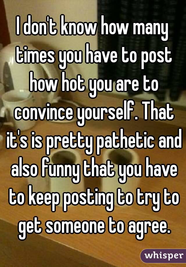 I don't know how many times you have to post how hot you are to convince yourself. That it's is pretty pathetic and also funny that you have to keep posting to try to get someone to agree.