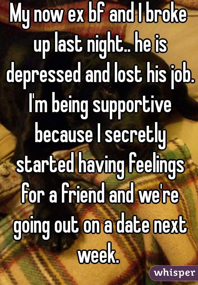 My now ex bf and I broke up last night.. he is depressed and lost his job. I'm being supportive because I secretly started having feelings for a friend and we're going out on a date next week. 