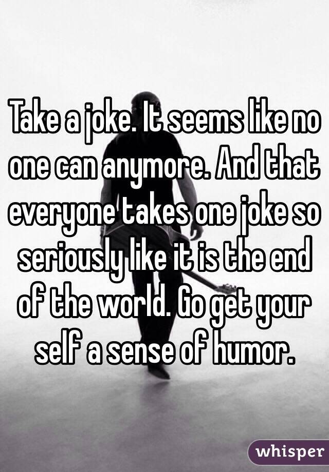 Take a joke. It seems like no one can anymore. And that everyone takes one joke so seriously like it is the end of the world. Go get your self a sense of humor. 