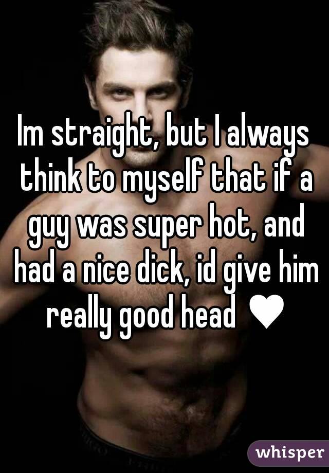 Im straight, but I always think to myself that if a guy was super hot, and had a nice dick, id give him really good head ♥