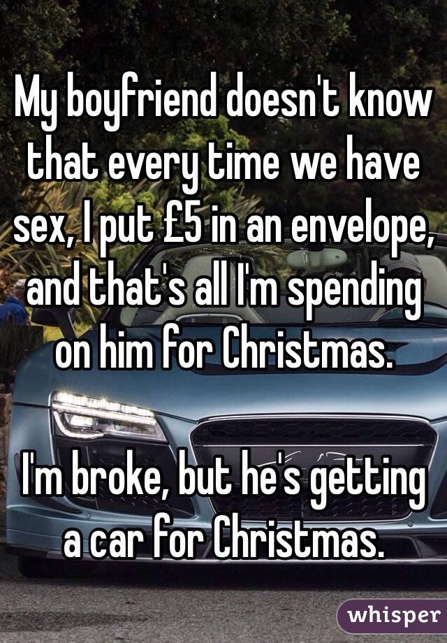My boyfriend doesn't know that every time we have sex, I put £5 in an envelope, and that's all I'm spending on him for Christmas. 

I'm broke, but he's getting a car for Christmas. 