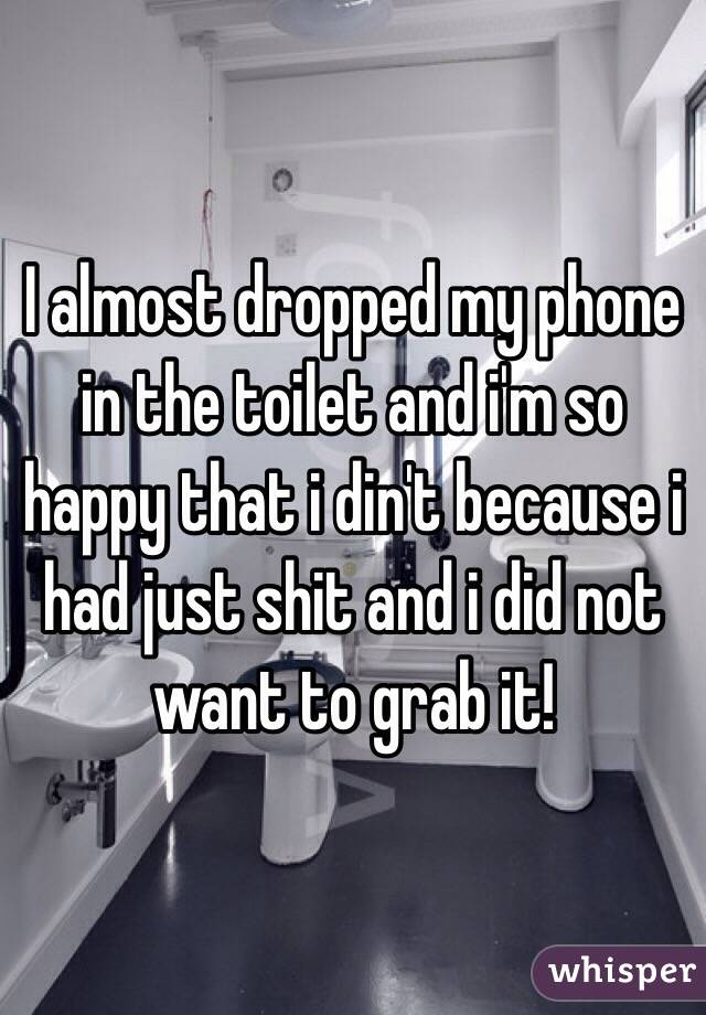 I almost dropped my phone in the toilet and i'm so happy that i din't because i had just shit and i did not want to grab it!