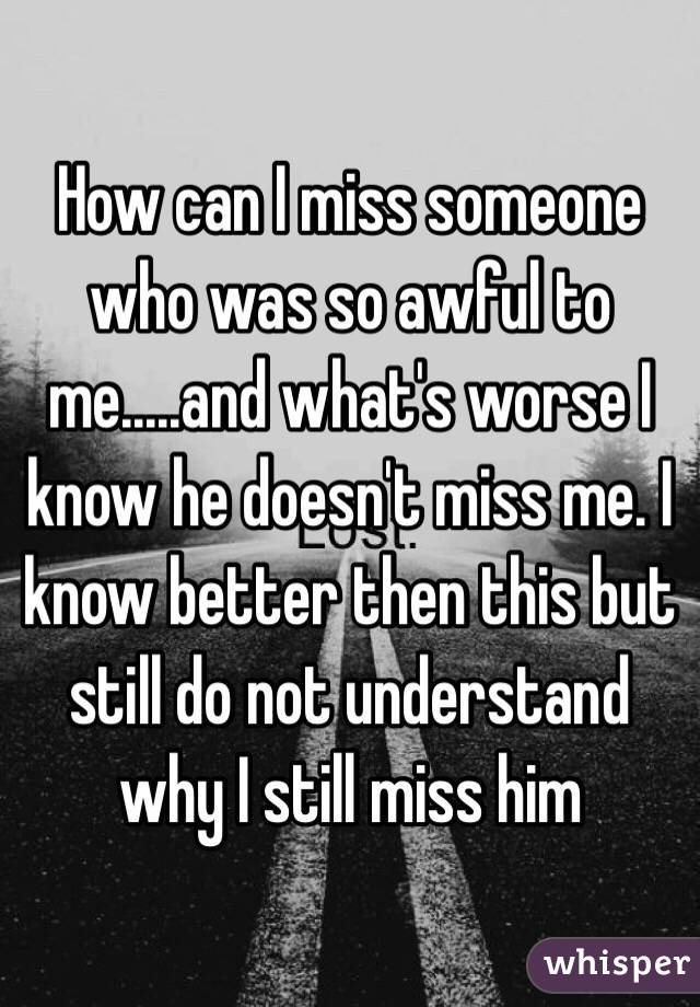 How can I miss someone who was so awful to me.....and what's worse I know he doesn't miss me. I know better then this but still do not understand why I still miss him