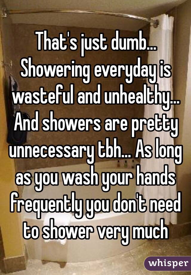 That's just dumb... Showering everyday is wasteful and unhealthy... And showers are pretty unnecessary tbh... As long as you wash your hands frequently you don't need to shower very much