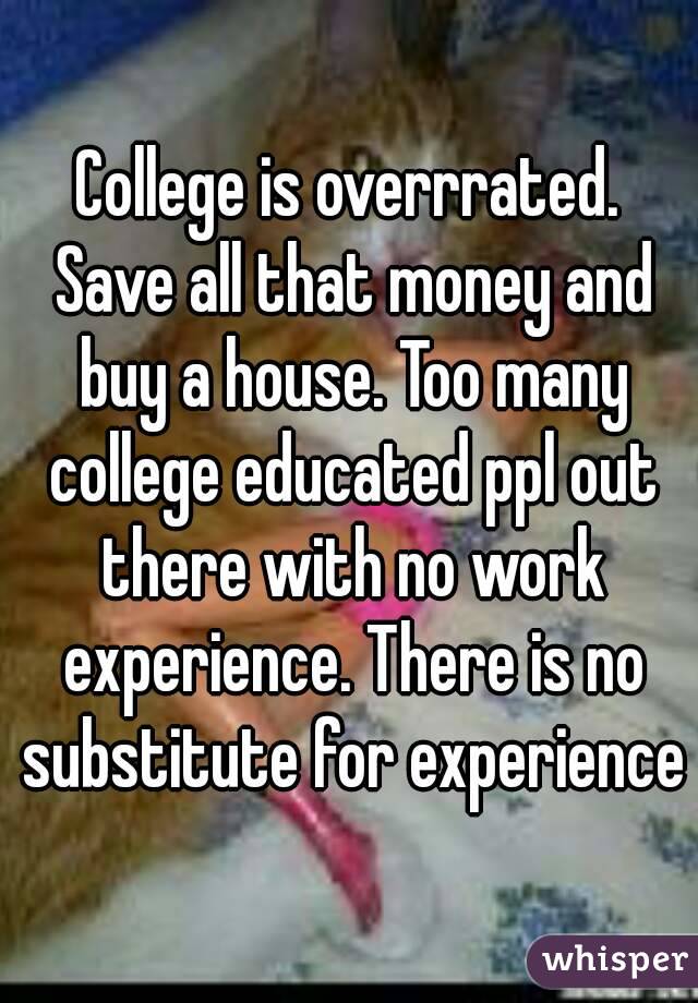 College is overrrated. Save all that money and buy a house. Too many college educated ppl out there with no work experience. There is no substitute for experience