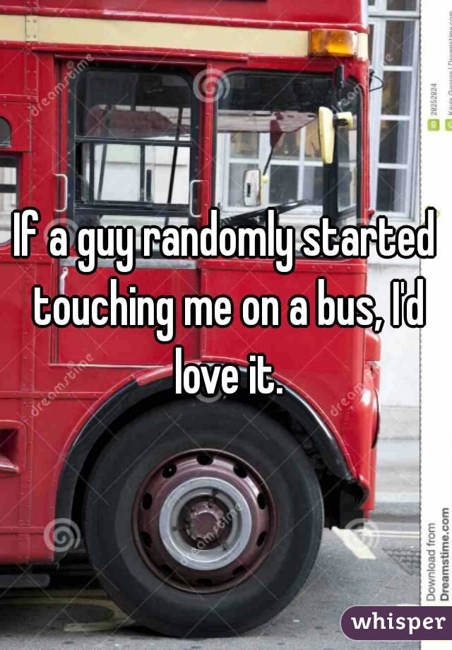 If a guy randomly started touching me on a bus, I'd love it.