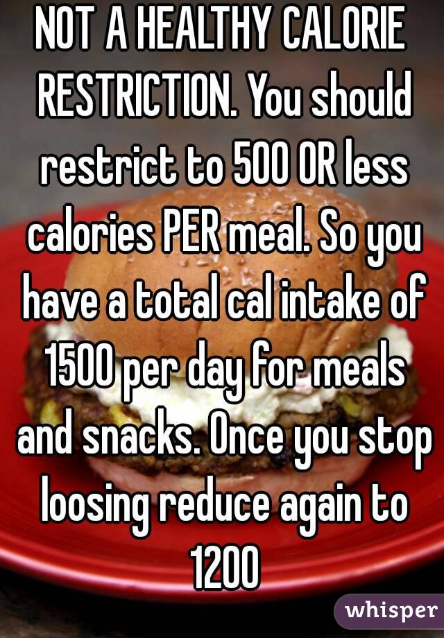 NOT A HEALTHY CALORIE RESTRICTION. You should restrict to 500 OR less calories PER meal. So you have a total cal intake of 1500 per day for meals and snacks. Once you stop loosing reduce again to 1200