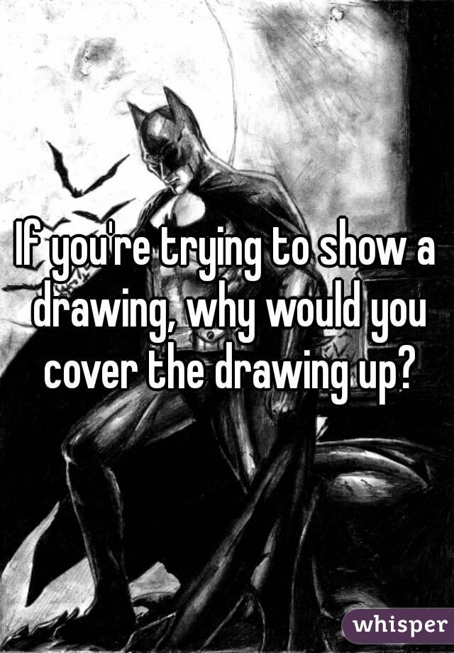 If you're trying to show a drawing, why would you cover the drawing up?