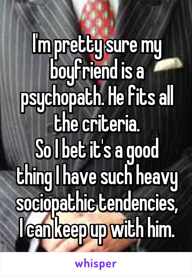 I'm pretty sure my boyfriend is a psychopath. He fits all the criteria.
So I bet it's a good thing I have such heavy sociopathic tendencies, I can keep up with him.