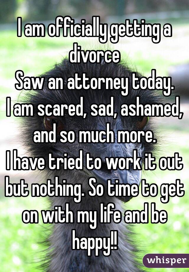 I am officially getting a divorce
Saw an attorney today.  
I am scared, sad, ashamed, and so much more.  
I have tried to work it out but nothing. So time to get on with my life and be happy!!