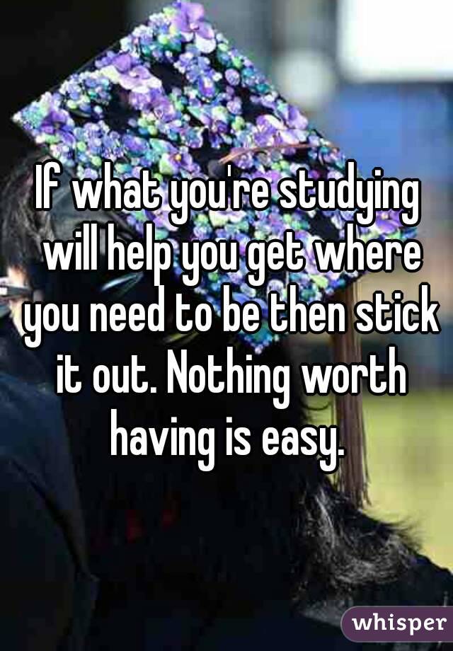 If what you're studying will help you get where you need to be then stick it out. Nothing worth having is easy. 