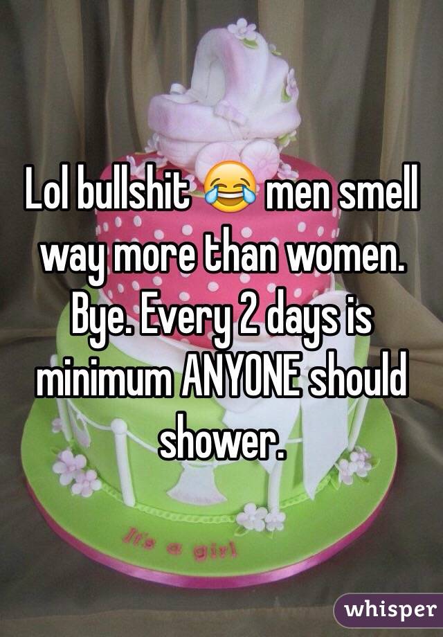 Lol bullshit 😂 men smell way more than women. Bye. Every 2 days is minimum ANYONE should shower.