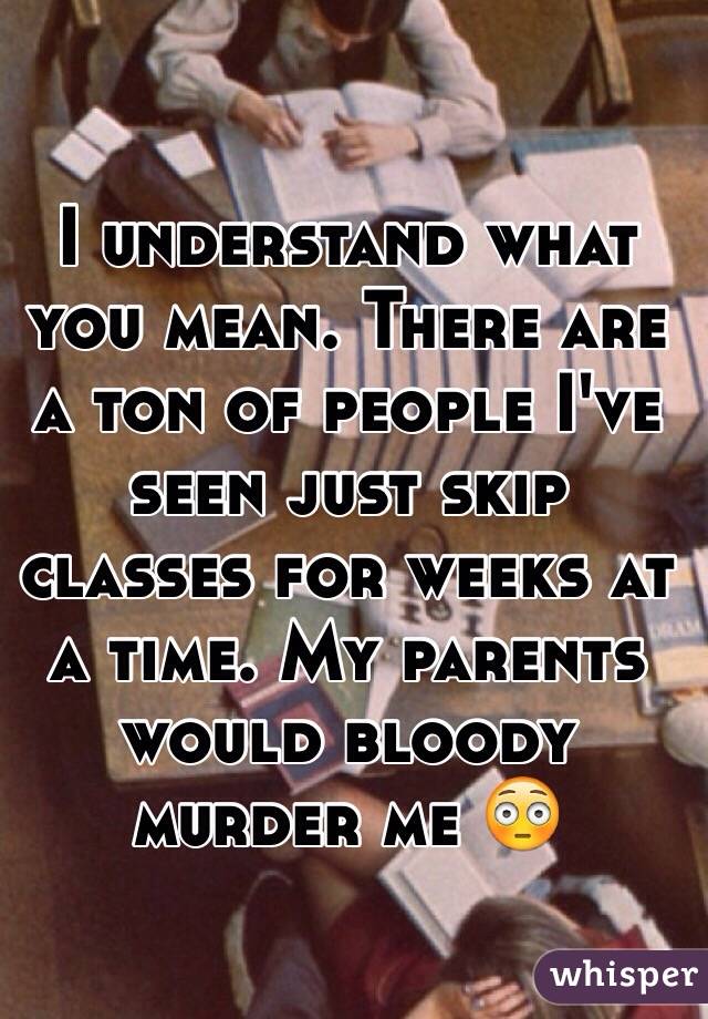 I understand what you mean. There are a ton of people I've seen just skip classes for weeks at a time. My parents would bloody murder me 😳