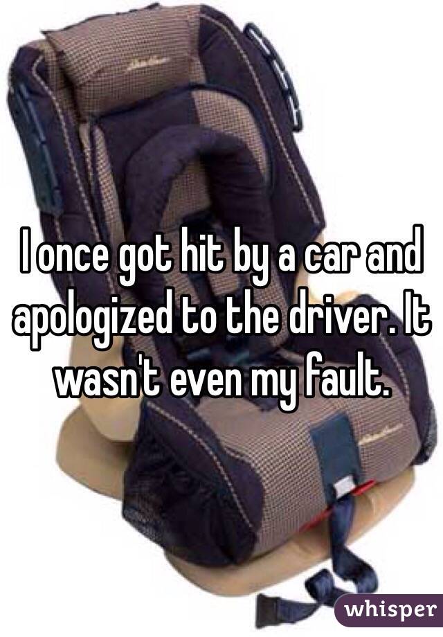 I once got hit by a car and apologized to the driver. It wasn't even my fault.