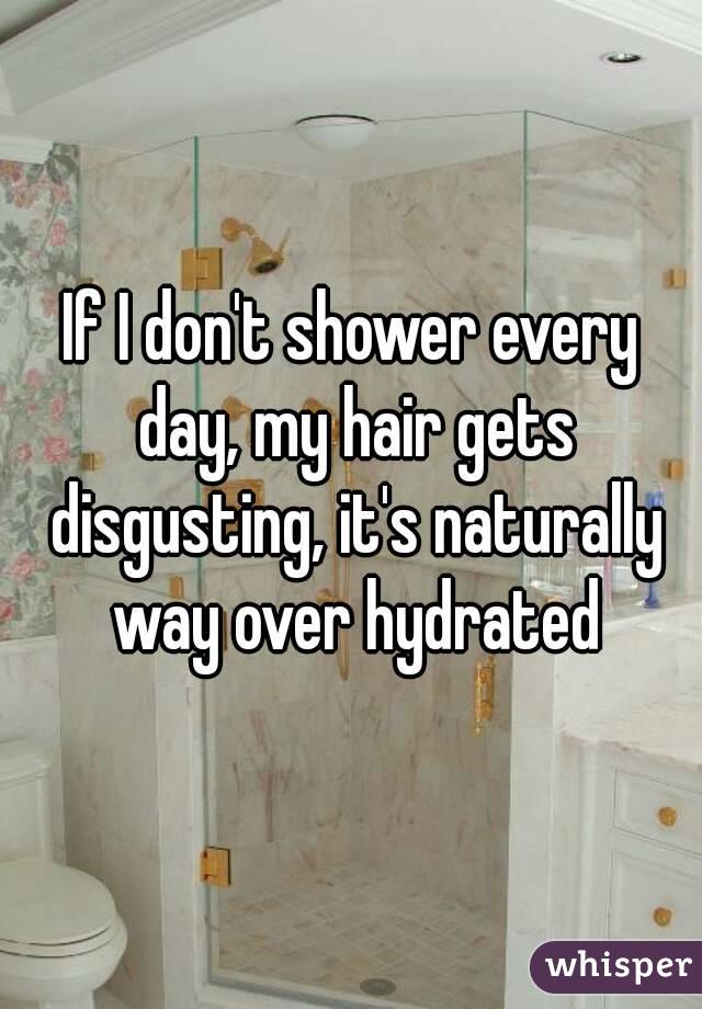 If I don't shower every day, my hair gets disgusting, it's naturally way over hydrated