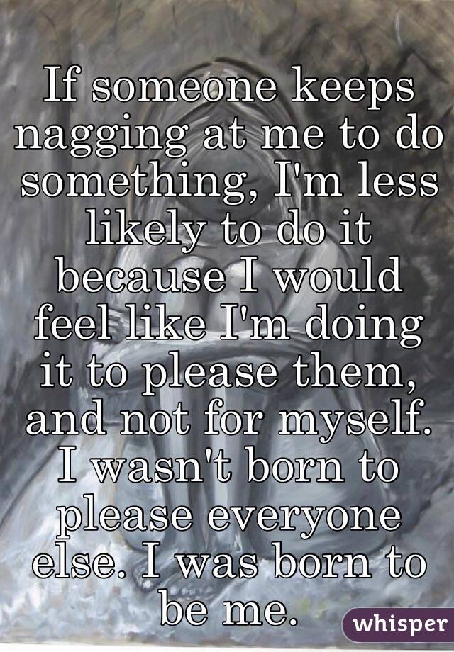 If someone keeps nagging at me to do something, I'm less likely to do it because I would feel like I'm doing it to please them, and not for myself. I wasn't born to please everyone else. I was born to be me. 
