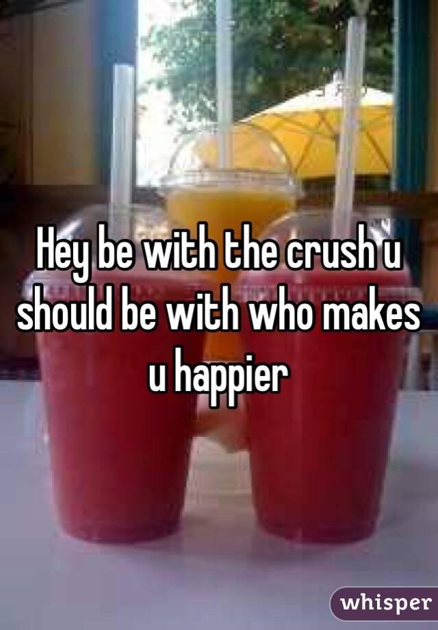 Hey be with the crush u should be with who makes u happier 