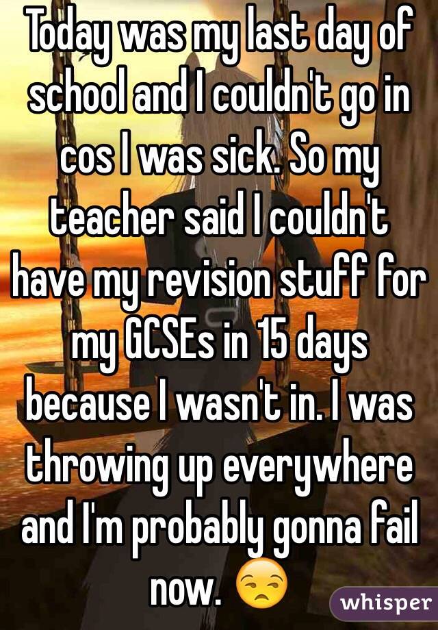 Today was my last day of school and I couldn't go in cos I was sick. So my teacher said I couldn't have my revision stuff for my GCSEs in 15 days because I wasn't in. I was throwing up everywhere and I'm probably gonna fail now. 😒