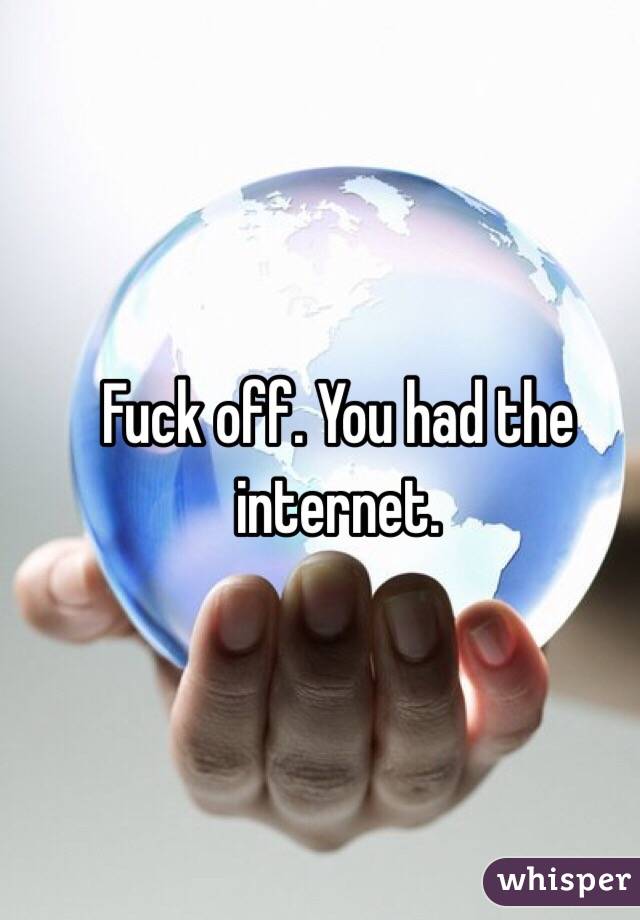Fuck off. You had the internet. 