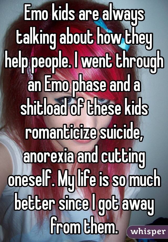 Emo kids are always talking about how they help people. I went through an Emo phase and a shitload of these kids romanticize suicide, anorexia and cutting oneself. My life is so much better since I got away from them. 