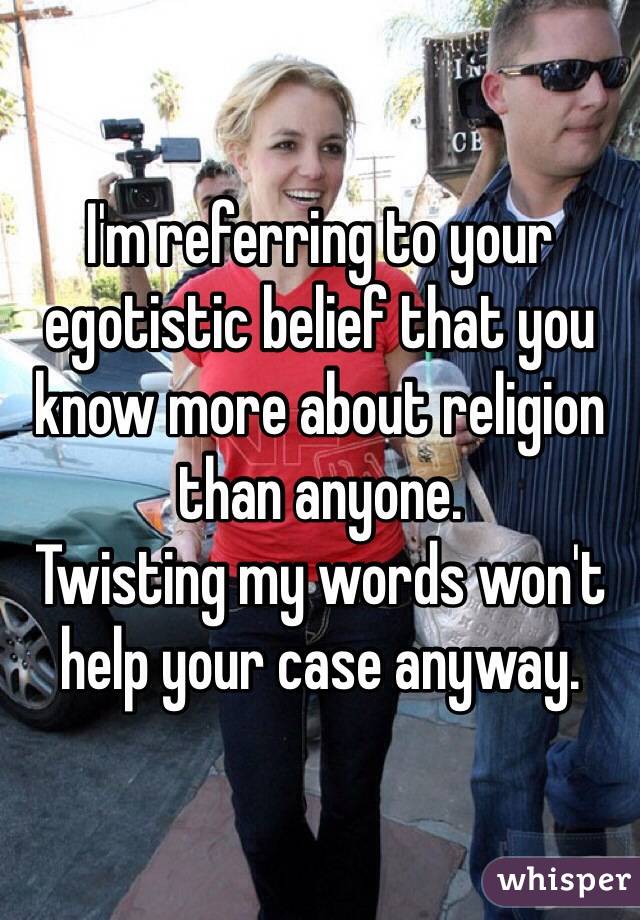 I'm referring to your egotistic belief that you know more about religion than anyone.
Twisting my words won't help your case anyway.