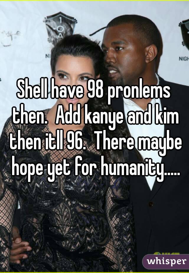 Shell have 98 pronlems then.  Add kanye and kim then itll 96.  There maybe hope yet for humanity.....