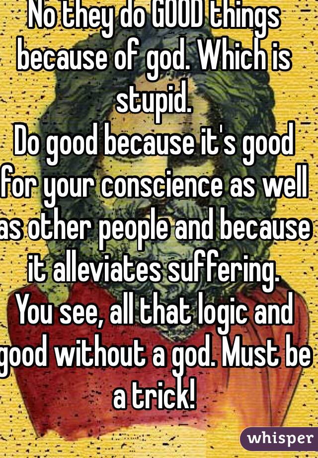 No they do GOOD things because of god. Which is stupid. 
Do good because it's good for your conscience as well as other people and because it alleviates suffering.
You see, all that logic and good without a god. Must be a trick!