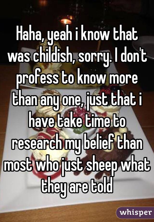 Haha, yeah i know that was childish, sorry. I don't profess to know more than any one, just that i have take time to research my belief than most who just sheep what they are told