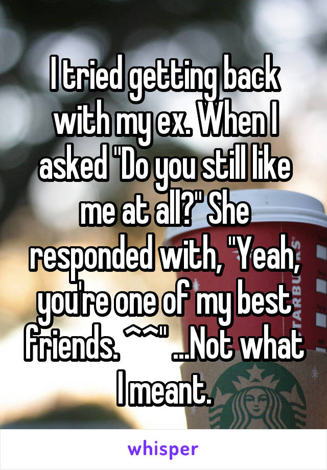I tried getting back with my ex. When I asked "Do you still like me at all?" She responded with, "Yeah, you're one of my best friends. ^^" ...Not what I meant.