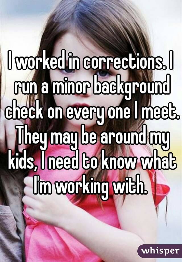 I worked in corrections. I run a minor background check on every one I meet. They may be around my kids, I need to know what I'm working with. 