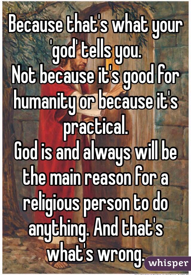 Because that's what your 'god' tells you.
Not because it's good for humanity or because it's practical.
God is and always will be the main reason for a religious person to do anything. And that's what's wrong.