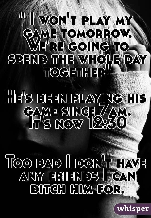 " I won't play my game tomorrow. We're going to spend the whole day together"

He's been playing his game since 7am.
 It's now 12:30


Too bad I don't have any friends I can ditch him for.