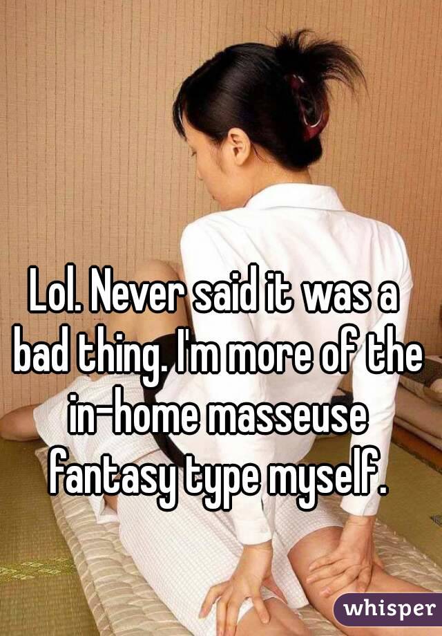 Lol. Never said it was a bad thing. I'm more of the in-home masseuse fantasy type myself.