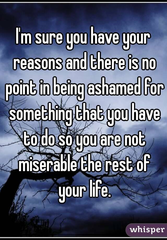 I'm sure you have your reasons and there is no point in being ashamed for something that you have to do so you are not miserable the rest of your life.