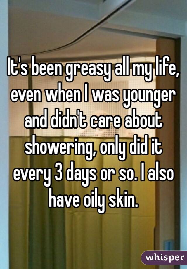It's been greasy all my life, even when I was younger and didn't care about showering, only did it every 3 days or so. I also have oily skin. 