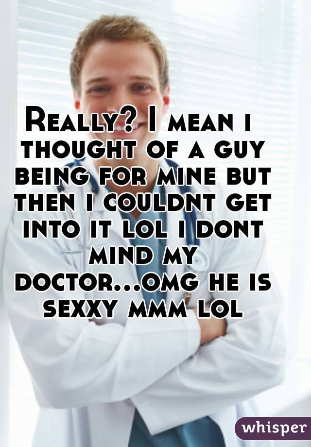 Really? I mean i thought of a guy being for mine but then i couldnt get into it lol i dont mind my doctor...omg he is sexxy mmm lol